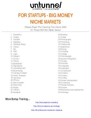 FOR $TARTUP$ - BIG MONEY 
NICHE MARKETS 
Please Read The Training This Came With 
Or These Will Not Make Sense 
1. Decathlon 
2. Cricket 
3. Football 
4. Diabetes 
5. Wedding Rings 
6. Chess 
7. Diy 
8. Golf 
9. Lego 
10. Origami 
11. Soccer 
12. Tennis 
13. Basketball 
14. Depression 
15. Unemployment 
16. Boomerang 
17. Fantasy Football 
18. Home Theaters 
19. Insomnia 
20. IPhone 
21. Men's Health 
22. Paleo Diet 
23. Rugby 
24. Tattoos 
25. Baseball 
26. Bowling 
27. Coffee 
28. Photography 
29. Photoshop 
30. Taekwondo 
31. Badminton 
32. Boxing 
33. Camping 
34. Collage 
35. Fibromyalgia 
36. German Shepherd 
37. Hockey 
38. Snooker 
39. Volleyball 
40. Aspergers 
41. Construction 
42. Creatine 
43. Cruises 
44. Curling 
45. Dream Interpretation 
46. E-Learning 
47. Plantar Fasciitis 
48. Suicide 
49. Mechanical and engineering 
50. Astrology 
More Startup Training… 
http://bit.ly/agile-biz-modeling 
http://bit.ly/wordpress-seo-strategy 
http://bit.ly/lifecycyle-touchpoint-mapping 
