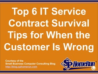 SPHomeRun.com


   Top 6 IT Service
  Contract Survival
  Tips for When the
 Customer Is Wrong
  Courtesy of the
  Small Business Computer Consulting Blog
  http://blog.sphomerun.com
 