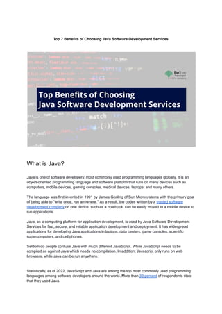 Top 7 Benefits of Choosing Java Software Development Services
What is Java?
Java is one of software developers' most commonly used programming languages globally. It is an
object-oriented programming language and software platform that runs on many devices such as
computers, mobile devices, gaming consoles, medical devices, laptops, and many others.
The language was first invented in 1991 by James Gosling of Sun Microsystems with the primary goal
of being able to "write once, run anywhere." As a result, the codes written by a trusted software
development company on one device, such as a notebook, can be easily moved to a mobile device to
run applications.
Java, as a computing platform for application development, is used by Java Software Development
Services for fast, secure, and reliable application development and deployment. It has widespread
applications for developing Java applications in laptops, data centers, game consoles, scientific
supercomputers, and cell phones.
Seldom do people confuse Java with much different JavaScript. While JavaScript needs to be
compiled as against Java which needs no compilation. In addition, Javascript only runs on web
browsers, while Java can be run anywhere.
Statistically, as of 2022, JavaScript and Java are among the top most commonly used programming
languages among software developers around the world. More than 33 percent of respondents state
that they used Java.
 