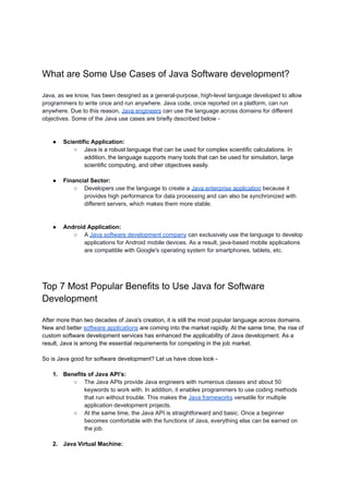What are Some Use Cases of Java Software development?
Java, as we know, has been designed as a general-purpose, high-level language developed to allow
programmers to write once and run anywhere. Java code, once reported on a platform, can run
anywhere. Due to this reason, Java engineers can use the language across domains for different
objectives. Some of the Java use cases are briefly described below -
● Scientific Application:
○ Java is a robust language that can be used for complex scientific calculations. In
addition, the language supports many tools that can be used for simulation, large
scientific computing, and other objectives easily.
● Financial Sector:
○ Developers use the language to create a Java enterprise application because it
provides high performance for data processing and can also be synchronized with
different servers, which makes them more stable.
● Android Application:
○ A Java software development company can exclusively use the language to develop
applications for Android mobile devices. As a result, java-based mobile applications
are compatible with Google's operating system for smartphones, tablets, etc.
Top 7 Most Popular Benefits to Use Java for Software
Development
After more than two decades of Java's creation, it is still the most popular language across domains.
New and better software applications are coming into the market rapidly. At the same time, the rise of
custom software development services has enhanced the applicability of Java development. As a
result, Java is among the essential requirements for competing in the job market.
So is Java good for software development? Let us have close look -
1. Benefits of Java API’s:
○ The Java APIs provide Java engineers with numerous classes and about 50
keywords to work with. In addition, it enables programmers to use coding methods
that run without trouble. This makes the Java frameworks versatile for multiple
application development projects.
○ At the same time, the Java API is straightforward and basic. Once a beginner
becomes comfortable with the functions of Java, everything else can be earned on
the job.
2. Java Virtual Machine:
 