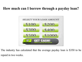 How much can I borrow through a payday loan?
The industry has calculated that the average payday loan is $350 to be
repaid in two weeks.
 