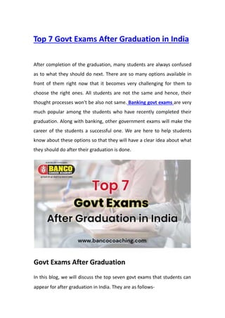 Top 7 Govt Exams After Graduation in India
After completion of the graduation, many students are always confused
as to what they should do next. There are so many options available in
front of them right now that it becomes very challenging for them to
choose the right ones. All students are not the same and hence, their
thought processes won't be also not same. Banking govt exams are very
much popular among the students who have recently completed their
graduation. Along with banking, other government exams will make the
career of the students a successful one. We are here to help students
know about these options so that they will have a clear idea about what
they should do after their graduation is done.
Govt Exams After Graduation
In this blog, we will discuss the top seven govt exams that students can
appear for after graduation in India. They are as follows-
 
