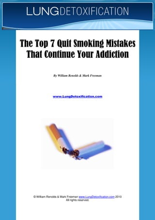 © William Renolds & Mark Freeman www.LungDetoxification.com 2010
All rights reserved.
www.LungDetoxification.com
The Top 7 Quit Smoking MistakesThe Top 7 Quit Smoking MistakesThe Top 7 Quit Smoking MistakesThe Top 7 Quit Smoking Mistakes
That Continue Your AddictionThat Continue Your AddictionThat Continue Your AddictionThat Continue Your Addiction
By William Renolds & Mark Freeman
 