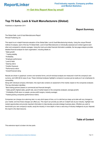 Find Industry reports, Company profiles
ReportLinker                                                                         and Market Statistics
                                              >> Get this Report Now by email!



Top 75 Safe, Lock & Vault Manufacturers (Global)
Published on September 2011

                                                                                                           Report Summary

The Global Safe, Lock & Vault Manufacturers Report
Plimsoll Publishing Ltd.


This report is an in-depth financial evaluation of the Global Safe, Lock & Vault Manufacturing Industry. Using the unique Plimsoll
method of analysis, each of the top 75 Global Safe, Lock & Vault Manufacturers is individually assessed and ranked against each
other and compared to industry averages. Using the most up-to-date financial information available, the two-page analysis provides
detailed financial analysis for each organisation, including details of;
' Sales growth
' Trading stability
' Profitability
' Employee performance
' Level of debt
' Gearing ratio's
' Creditor Exposure
' Performance ratio's
' Overall financial rating


Results are shown in graphical, numeric and narrative forms, and all individual analysis are measured in both the company's own
currency, and USD ($) for ease of use. These individual analyses highlight a company's success just as easily as it can emphasise its
vulnerability.
Along with individual company information, this report also contains an assesment of the market, based on the companies analysed.
This key information identifies;
' Best trading partners (based on commercial and financial strength)
' Sales growth (highest sales, growth rate, size of market based on the companies analysed, average growth)
' Profitability (Profit return on assets, pre-tax profit margins, industry average)
' Fastest growing companies (performance matrix)


Companies can change at an alarming rate in a very short space of time, so it is vital that you keep up-to-date with any changes to
your market, and how those changes can affect you. This report can provide you with an in-depth look at your industry, highlight new
market opportunities and provide important information to help develop accurate strategic business plans. Whether you wish to
benchmark your own company's results, study the industry in more depth or have a vast array of industry intelligence at your disposal,
this report is the ideal resource.




                                                                                                            Table of Content

This extensive report is broken into two parts:




Top 75 Safe, Lock & Vault Manufacturers (Global) (From Slideshare)                                                             Page 1/5
 