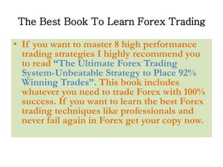 The Best Book To Learn Forex Trading
• If you want to master 8 high performance
trading strategies I highly recommend you
to read “The Ultimate Forex Trading
System-Unbeatable Strategy to Place 92%
Winning Trades”. This book includes
whatever you need to trade Forex with 100%
success. If you want to learn the best Forex
trading techniques like professionals and
never fail again in Forex get your copy now.
 