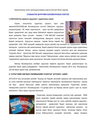 ажиллагаанд татан оролцуулснаараа хамтын бүтээл болж чадлаа.
СҮХБААТАР ДҮҮРГИЙН БОЛОВСРОЛЫН ХЭЛТЭС
1.СОССАЗЗ ба хөрөнгө оруулалт- судалгааны ажил:
Сорил,

оношлогоо,

судалгаа,

сургалт,

арга

зүйн

зөвлөл(СОССАЗЗ)-ийг Боловсролын хэлтэст байгуулж, сургууль,
цэцэрлэгүүдэд 55 төсөл хэрэгжүүлэн

орон нутгийн удирдлагын

бодит дэмжлэгийг авч урьд өмнө байгаагүй хөрөнгө оруулалтын
ажил хийгдлээ. Орон нутгийн

төсвөөс 1 439 800 000 төгрөгийг

сургалтын орчин нөхцлийг сайжруулахад зарцуулж, хүүхэд нэг
бүрийг хөгжүүлэх

бодлогын хүрээнд

төрийн болон төрийн бус

сургуулийн нийт 1625 хүүхдийг хамруулан оюуны үйлийн хэв шинжийг нь тодорхойлон тэднийг
хөгжүүлэх сургалтын үйл ажиллагаанд бодит дэмжлэг болж хүүхдийг судлах суурь судалгааны
эхлэлийг тавилаа. Энэхүү

ажлын хүрээнд хүүхдийг судалж, оношлох арга зүй эзэмшүүлэх

“Судлаач багш” сургалтад 320 багшийг хамруулахын зэрэгцээ багш-багш нараасаа суралцаж
хамран ажиллах “Явуулын заах аргын нэгдэл” байгуулагдан дээрх оюуны үйлийн хэв шинжийг
тодорхойлох судалгааны ажил үргэлжилж багшийн тасралтгүй хөгжих боломж дээшилж байна.
Ийнхүү боловсролын салбарт оруулсан хөрөнгө оруулалт, бодит дэмжлэгээрээ тус
дүүргийн Засаг дарга Д.Бадарсанг Нийслэлийн Боловсролын газраас 2013 оны “Боловсролд
ээлтэй Засаг дарга”-аар өргөмжиллөө.
2.“СУРАГЧИЙН ХӨГЖИЛ-ТӨЛӨВШЛИЙН ҮНЭЛГЭЭ” БҮТЭЭЛЧ АЖИЛ
2013-2014 оны хичээлийн жилийн “Хүүхэд нэг бүрийн хөгжлийг дэмжсэн үйл ажиллагаанд эцэг
эх, олон нийтийн оролцоог нэмэгдүүлэх” зорилтыг хэрэгжүүлэх, Боловсролын бодлогыг хүүхэд
нэг бүрт

хүргэх багш-эцэг эхийн хамтын ажиллагаанд зориулсан “Сурагчийн хөгжил,

төлөвшлийн үнэлгээ”-г боловсруулан 1-5 дугаар анги тус бүрээр хэвлэн сурагч, эцэг эх, асран
хамгаалагч, багш нарын хүртээл болголоо.
“Сурагчийн хөгжил-төлөвшлийн үнэлгээ”-ний дэвтрийг

2009

оноос дүүргийн төрийн өмчийн зарим сургуулиудад туршин
хэрэгжүүлсэн бөгөөд эцэг эх, олон нийтийн хөрөнгө оруулалт,
материаллаг

дэмжлэгийг бодит оролцоо, үйл ажиллагаа

болгон тэдний ойлголт хандлагыг

өөрчилсөн шинэлэг,

үр

дүнтэй ажил болж туршлага болон түгээгдэж байна. Олон
улсын байгууллагын хүүхдийн хөгжлийн

давуу чанарын

 