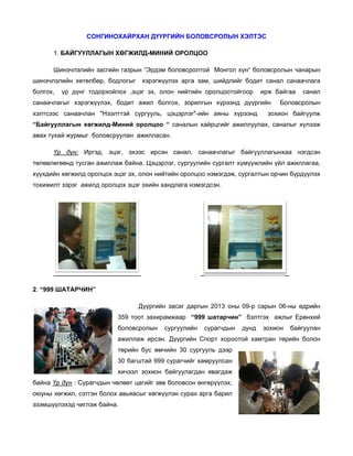 СОН
НГИНОХАЙРХАН ДҮҮР
РГИЙН БОЛ
ЛОВСРОЛЫ ХЭЛТЭС
ЫН
С
1. БА
АЙГУУЛЛА
АГЫН ХӨГЖ
ЖИЛД-МИНИ ОРОЛЦОО
ИЙ
Шинэчлэлийн засгийн газр
з
рын “Эрдэм боловсрол
м
лтой Монго хүн“ боло
ол
овсролын ч
чанарын
өр,
ыг
шинэчлэлийн хөтөлбө бодлогы
болгох,

хэрэгжүүлэх арга з
зам, шийдл
лийг бодит санал санаачлага

р
орхойлох ,э
эцэг эх, ол
лон нийтийн оролцоот
тойгоор
үр дүнг тодо

ирж байгаа

санаачлагы хэрэгжүү
ыг
үлэх, бодит ажил бо
т
олгох, зорил
лгын хүрээ
энд дүүргийн
хэлтсээс с
х
санаачлан "Нээлттэй сургууль, цэцэрлэг"-ийн аяны хүрээнд

санал

всролын
Болов

зохион ба
айгуулж

“Байгуулла
агын хөгжи
илд-Миний оролцоо “ саналын хайрцгийг ажиллуула саналыг хүлээж
й
ах,
авах тухай журмыг боловсруулан ажилласа
а
н
ан.
Үр дүн: Иргэд эцэг, эхээс ирсэн санал, санаачлагы байгууллагынхаа нэгдсэн
д,
н
ыг
төлөвлөгөө тусган ажиллаж байна. Цэцэрл сургуул
т
өнд
а
лэг,
лийн сургал хүмүүжли үйл ажи
лт
ийн
иллагаа,
хүүхдийн хө
х
өгжилд орол
лцох эцэг эх олон нийтийн оролцоо нэмэгдэж сургалты орчин бүрдүүлэх
х,
ж,
ын
тохижилт зэ
т
эрэг ажилд оролцох эц эхийн ха
д
цэг
андлага нэм
мэгдсэн.

2.
2 “999 ША
АТАРЧИН”
Дүүргийн засаг даргын 2013 о
н
оны 09-р са
арын 06-ны өдрийн
тоот захира
амжаар “999 шатарчин” бэлтгэ ажлыг Е
эх
Ерөнхий
359 т
боловсролын

сургуулийн
с

ын
сурагчды

дунд

зохион
з

ба
айгуулан

ллаж ирсэн. Дүүргийн Спорт хороотой хамт
тран төрийн болон
н
ажил
төрий бус өмч
йн
чийн 30 сур
ргууль дээр
р
30 ба
агштай 999 сурагчийг х
хамруулсан
н
хичээ зохион байгуулагда явагдаж
эл
ан
ж
байна Үр дү : Сурагчд
үн
дын чөлөөт цагийг зөв боловсон ө
т
в
өнгөрүүлэх,
оюуны хөгж
о
жил, сэтгэн болох авья
яасыг хөгжүү
үлэн сурах арга барил
л
эзэмшүүлэх чиглэж байна.
э
хэд

 