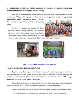 3.
3 “ХӨДӨӨ
ӨГИЙН, НҮ
ҮҮДЭЛЧИН БОЛОН Ш
ШИЛЖИН С
СУУРЬШСА ИРГЭДИ
АН
ИЙН ХҮҮХД
ДҮҮДЭД
СУРГУУЛИЙН ӨМНӨХ БОЛОВСР
Х
РОЛ ОЛГОХ ТӨСӨЛ
Х”
БШУ
УЯам нь Аз
зийн хөгжли банкны Ядуурлыг б
ийн
бууруулах Я
Япон Улсын сангийн бу
уцалтгүй
тусламжаар “Хөдөөгийн, нүүдэлчин бол
т
р
лон шилжин суурьш
шсан иргэд
дийн хүүх
хдүүдэд
сургуулийн
н

өмнөх

боловсро
ол

олгох”
”

төслийг

Сонгинохай
йрхан дүүрэ 2 дахь ж
эгт
жилдээ хэр
рэгжүүлээд
байна.
Үр дүн: 11 цэцэрлэгийн дэргэд 14 бүлэг
ц
н
нэмэгдэж хамран сургах тойр
с
ргийн 391 хүүхдийг
н
ад
сургуулийн өмнөх боловсролд хамруулаа байна.
Цэцэрлэги
ийн орчин нөхцөл бү
үрдүүлэхэд 267 сая
төгрөгний х
хөрөнгө ору
уулалт хийг
гдсэн. Нийт 32 хүн ажлын байраар хангагдсан
р
н.

ХАН УУЛ ДҮҮРГИЙН БОЛОВСР
Н
РОЛЫН ХЭ
ЭЛТЭС
АГШ НАРЫ ДЭМЖИН ХӨГЖҮҮЛ
ЫГ
Н,
ЛЬЕ
1.ЗАЛУУ БА
Дүүр
ргийн залуу багш нары хөгжлий дэмжих, тэднийг мэ
у
ын
йг
эргэжилдээ дур сонир
рхолтой,
хүүхдэд ха
х
айртай, хүүх нэг бүри хөгжүүлэ арга зүйд суралцу
хэд
ийг
эх
уулах зорил
лгоор Болов
всролын
хэлтсээс са
х
анаачлан Боловсролы хамтын а
Б
ын
ажиллагаан
ны нийгэмлэгтэй хамтран “100 - Залуу
багш”-ийн сургалтыг 3 удаа зохи
ион байгуул
ллаа.
Зохи байгуул
ион
лсан сургалт
тын мөрөөр ЕБС-ийн з
р
залуу багш н
нарын дунд тодорхой с
д
сэдвийн
хүрээнд “ШИЛДЭГ ЗАЛ
х
ЛУУ БАГШ” шалгаруула уралдаан 4 үе ша
ах
ныг
аттай явуула
ав.
лдэг залуу багш, хамт олон” шалг
б
гаруулах ур
ралдааны хү
үрээнд зохи байгуулагдсан:
ион
“Шил
•

Компьют
терийн түргэ бичилтий уралдаанд 18, 32, 114-р сургуу
эн
йн
улиудын баг
г,

 