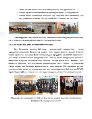 •

“Залуу багшийн хөгжил” шилдэг төслийн уралдаанд 52-р сургуулийн баг,

•

Шилдэг сургалтын төлөвлөгөө боловсруулах уралдаанд 10-р сургуулийн баг,

•

Шилдэг илтгэгч шалгаруулах уралдаанд 10-р сургуулийн багш Э.Батдэлгэр, 32-р
сургуулийн багш Ц.Чинбат, 18-р сургуулийн багш Д.Энхболд нар шалгарлаа.

“100-Залуу багш”-ийн сургалт, уралдаан, тэмцээнийг зохион байгуулах үйл ажиллагаанд
ЕБС-д болон Боловсролын хэлтсээс нийт 2.6 сая төгрөг зарцуулсан.
2. БАГА БОЛОВСРОЛ ДАХЬ ЭРЧҮҮДИЙН МАНЛАЙЛАЛ
Бага боловсролд ажиллаж буй багш,
суурьшилтай ажиллуулах, багшийн нэр хүндийг

менежерүүдийг чадваржуулан,
өргөн тэднийг дэмжиж,

тогтвор

амжилт бүтээлийг

бусдад сурталчлах зорилгоор “Бага боловсрол дахь эрчүүдийн манлайлал” өдөрлөгийг 3
дахь жилдээ амжилттай зохион байгуулаад байна. 2013 онд зохион байгуулагдсан өдөрлөг нь
Нийслэлийн 9 дүүргийн бага боловсролд ажиллаж буй бүх эрэгтэй багш, менежер, бага
боловсрол хариуцсан

мэргэжилтнүүдийг хамруулснаараа онцлог байлаа. Тус өдөрлөгөөр

үзүүлэх хичээл заах, бүтээлийн үзэсгэлэн гаргах, танин мэдэхүйн АХА тэмцээнийг явуулах,
хэлэлцүүлэг хийх, шилдэг илтгэлүүд унших зэрэг арга хэмжээнүүд зохион байгуулагдаж МУБИС,
Гурван-Эрдэнэ БДС-ийн төгсөх ангийн оюутнуудыг хамруулан үйл ажиллагаагаа сурталчилав.

Өдөрлөгийн үйл ажиллагаа буюу ХУД-ийн бага ангийн эрэгтэй багш нар, хамтран зохион
байгуулагч 18-р сургуулийн төлөөлөл

 