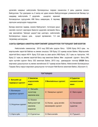 урлагийн наадмыг нийслэлийн Боловсролын газраас санаачлан 2 дахь удаагаа зохион
байгууллаа. Тус уралдаан нь 2 жилд нэг удаа зохион байгууллагддаг уламжлалтай бөгөөд тус
наадамд

нийслэлийн

7

дүүргийн

цэцэрлэг,

ерөнхий

боловсролын сургуулийн 496 багш хамрагдаж, 8 төрлөөр
оролцож шилдгүүдээ тодрууллаа.
Багаар ажиллах чадвар, зохион байгуулалт, тоглогдох урын
сангийн сонголт зэргээрээ Баянгол дүүргийн хөгжмийн багш
нар манлайлан “Шилдэг дүүрэг”-ээр шалгарч, нийслэлийн
Боловсролын газрын цом,

хүндэт өргөмжлөл, 1.0 сая

төгрөгөөр шагнагдлаа.
3.БАГШ УДИРДАХ АЖИЛТНЫ МЭРГЭЖЛИЙГ ДЭЭШЛҮҮЛЭХ ТОГТОЛЦООГ БИЙ БОЛГОВ
Нийслэлийн хэмжээгээр

2013 онд ЕБС-ийн үндсэн багш

12249 буюу 54,0 хувь

нь

мэргэшлийн зэрэгтэй байгаа нь өмнөх оныхоос 109 буюу 2.5 хувиар өссөн байна. Мэргэшлийн
зэрэгтэй багш нарын 4814 буюу 72,6 хувь нь заах аргач,1663 буюу 25,1 хувь нь тэргүүлэх, 145
буюу 2,1 хувь нь зөвлөх зэрэгтэй багш нар ажиллаж байна. Мөн үндэсний сургагч багш 246,
орон нутгийн сургагч багш 332 ажиллаж байна. 2013 онд

давхардсан тоогоор 25328 багш

мэргэжил дээшлүүлсэн нь өмнөх жилийнхээс 6.7 хувиар өссөн байна. Нийслэлийн Боловсролын
Газраас багш нарын мэргэжил дээшлүүлэх тогтолцоог бий болгон ажиллаж байна. (Хүснэгт-1)

ТОГТОЛЦОО
1 Багшийн ур
чадварын сургалт

1.1Боловсрол
судлалын сургалт

2 Зөвлөгөө
мэдээллийн

4 Судалгаа
3 Манлайллын сургалт

ажил

шинжилгээний
ажил

2.1 Багшийн
3.1 Захирлын сургалт

4.1 Бага хурал

байгуулалттай

3.2 Ахлах, дунд ангийн

4.2 Хичээлийн

зөвлөгөө

менежерийн сургалт

судалгаа

3.3 Бага ангийн

4.3 Туршилт,

хүсэлтээр
зөвлөгөө өгөх
2.2 Зохион

1.2 Агуулгын сургалт

мэдээлэл
1.3 Арга зүйн

2.3 Сургалтын

 