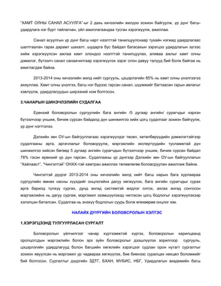 “ХАМТ ОЛНЫ САНАЛ АСУУЛГА”-ыг 2 дахь хичээлийн жилдээ зохион байгуулж, үр дүнг багшудирдлага нэг бүрт тайлагнан, үйл ажиллагаандаа тусган хэрэгжүүлж, ажиллаа.
Санал асуулгын үр дүнг багш нарт нээлттэй танилцуулснаар тухайн нэгжид удирдлагаас
шалтгаалан гарах дарамт шахалт, шударга бус байдал багасахын зэрэгцээ удирдлагын зүгээс
хийж хэрэгжүүлсэн ажлаа хамт олондоо нээлттэй танилцуулах, аливаа ажлыг хамт олны
дэмжлэг, бүтээлч санал санаачилгаар хэрэгжүүлэх зэрэг олон давуу талууд бий болж байгаа нь
ажиглагдаж байна.
2013-2014 оны хичээлийн жилд нийт сургууль, цэцэрлэгийн 85% нь хамт олны үнэлгээгээ
ахиуллаа. Хамт олны үнэлгээ, багш нэг бүрээс гарсан санал, шүүмжийг багтаасан гарын авлагыг
хэвлүүлж, удирдлагуудын ширээний ном болгосон.
3.ЧАНАРЫН ШИНЭЧЛЭЛИЙН СУДАЛГАА
Ерөнхий боловсролын сургуулийн бага ангийн /5 дугаар ангийн/ сурагчдыг хэрхэн
бүтээлчээр уншиж, бичиж сурсан байдалд дүн шинжилгээ хийх цогц судалгааг зохион байгуулж,
үр дүнг нэгтгэлээ.
Дэлхийн зөн ОУ-ын байгууллагаас хэрэгжүүлдэг төсөл, хөтөлбөрүүдийн дэмжлэгтэйгээр
судалгааны арга, аргачлалыг боловсруулж, мэргэжлийн экспертүүдийн тусламжтай дүн
шинжилгээ хийсэн бөгөөд 5 дугаар ангийн сурагчдын бүтээлчээр уншиж, бичиж сурсан байдал
78% гэсэн ерөнхий үр дүн гарсан. Судалгааны үр дүнгээр Дэлхийн зөн ОУ-ын байгууллагын
“Хайлааст”, “Чингэлтэй” ОНХХ-тэй хамтран ажиллах төлөвлөгөө боловсруулан ажиллаж байна.
Чингэлтэй дүүрэг 2013-2014 оны хичээлийн жилд нийт багш нарын бага хурлаараа
сургуулийн өмнөх насны хүүхдийг онцлогийнх дагуу хөгжүүлэх, бага ангийн сурагчдыг сурах
арга барилд түлхүү сургах, дунд ангид системтэй мэдлэг олгох, ахлах ангид сонгосон
мэргэжлийнх нь дагуу сургаж, мэргэжил эзэмшүүлэхэд чиглэсэн цогц бодлогыг хэрэгжүүлэхээр
хэлэлцэн баталсан. Судалгаа нь энэхүү бодлогын суурь болж өгөхөөрөө онцлог юм.
НАЛАЙХ ДҮҮРГИЙН БОЛОВСРОЛЫН ХЭЛТЭС
1.ХЭРЭГЦЭЭНД ТУЛГУУРЛАСАН СУРГАЛТ
Боловсролын

үйлчилгээг

чанар

хүртээмжтэй

хүргэх,

боловсролын

оролцогсдын мэргэжлийн болон эрх зүйн боловсролыг дээшлүүлэх зорилгоор

харилцаанд
сургууль,

цэцэрлэгийн удирдлагууд болон багшийн хөгжлийн хэрэгцээг судлан орон нутагт сургалтыг
зохион явуулсан нь мэргэжил ур чадвараа хөгжүүлэх, бие биенээс суралцах нөхцөл боломжийг
бий болгосон. Сургалтыг дүүргийн ЗДТГ, БХАН, МУБИС, НБГ, Удирдлагын академийн багш

 