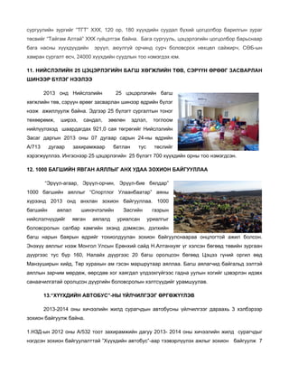 сургуулийн зургийг “ТГТ” ХХК, 120 ор, 180 хүүхдийн суудал бүхий цогцолбор барилгын зураг
төсвийг “Тайгам Алтай” ХХК гүйцэтгэж байна. Бага сургууль, цэцэрлэгийн цогцолбор барьснаар
бага насны хүүхдүүдийн

эрүүл, аюулгүй орчинд сурч боловсрох нөхцөл сайжирч, СӨБ-ын

хамран сургалт өсч, 24000 хүүхдийн суудлын тоо нэмэгдэх юм.
11. НИЙСЛЭЛИЙН 25 ЦЭЦЭРЛЭГИЙН БАГШ ХӨГЖЛИЙН ТӨВ, СЭРҮҮН ӨРӨӨГ ЗАСВАРЛАН
ШИНЭЭР БҮЛЭГ НЭЭЛЭЭ
2013 онд Нийслэлийн

25 цэцэрлэгийн багш

хөгжлийн төв, сэрүүн өрөөг засварлан шинээр өдрийн бүлэг
нээж ажиллуулж байна. Эдгээр 25 бүлэгт сургалтын тоног
төхөөрөмж,

ширээ,

сандал,

зөөлөн

эдлэл,

тоглоом

нийлүүлэхэд шаардагдах 921,0 сая төгрөгийг Нийслэлийн
Засаг даргын 2013 оны 07 дугаар сарын 24-ны өдрийн
А/713

дугаар

захирамжаар

батлан

тус

төслийг

хэрэгжүүллээ. Ингэснээр 25 цэцэрлэгийн 25 бүлэгт 700 хүүхдийн орны тоо нэмэгдсэн.
12. 1000 БАГШИЙН ЯВГАН АЯЛЛЫГ АНХ УДАА ЗОХИОН БАЙГУУЛЛАА
“Эрүүл-агаар, Эрүүл-орчин, Эрүүл-бие бялдар”
1000 багшийн аяллыг “Спортлог Улаанбаатар” аяны
хүрээнд 2013 онд анхлан зохион байгууллаа. 1000
багшийн

аялал

нийслэлчүүдийг

шинэчлэлийн
явган

аялалд

Засгийн
уриалсан

газрын
уриалгыг

боловсролын салбар хамгийн эхэнд дэмжсэн, дэлхийн
багш нарын баярын өдрийг тохиолдуулан зохион байгуулснаараа онцлогтой ажил болсон.
Энэхүү аяллыг нээж Монгол Улсын Ерөнхий сайд Н.Алтанхуяг үг хэлсэн бөгөөд төвийн зургаан
дүүргээс тус бүр 160, Налайх дүүргээс 20 багш оролцсон бөгөөд Цэцээ гүний оргил өөд
Манзуширын хийд, Төр хурахын ам гэсэн маршрутаар аяллаа. Багш аялагчид байгальд ээлтэй
аяллын зарчим мөрдөж, өөрсдөө хог хаягдал үлдээхгүйгээс гадна уулын хогийг цэвэрлэн идэвх
санаачилгатай оролцсон дүүргийн боловсролын хэлтсүүдийг урамшуулав.
13.“ХҮҮХДИЙН АВТОБУС”-НЫ ҮЙЛЧИЛГЭЭГ ӨРГӨЖҮҮЛЭВ
2013-2014 оны хичээлийн жилд сурагчдын автобусны үйлчилгээг дараахь 3 хэлбэрээр
зохион байгуулж байна.
1.НЗД-ын 2012 оны А/532 тоот захирамжийн дагуу 2013- 2014 оны хичээлийн жилд сурагчдыг
нэгдсэн зохион байгуулалттай ”Хүүхдийн автобус”-аар тээвэрлүүлэх ажлыг зохион байгуулж 7

 