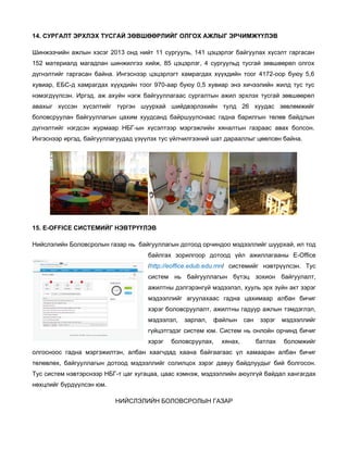 14. СУРГАЛТ ЭРХЛЭХ ТУСГАЙ ЗӨВШӨӨРЛИЙГ ОЛГОХ АЖЛЫГ ЭРЧИМЖҮҮЛЭВ
Шинжээчийн ажлын хэсэг 2013 онд нийт 11 сургууль, 141 цэцэрлэг байгуулах хүсэлт гаргасан
152 материалд магадлан шинжилгээ хийж, 85 цэцэрлэг, 4 сургуульд тусгай зөвшөөрөл олгох
дүгнэлтийг гаргасан байна. Ингэснээр цэцэрлэгт хамрагдах хүүхдийн тоог 4172-оор буюу 5,6
хувиар, ЕБС-д хамрагдах хүүхдийн тоог 970-аар буюу 0,5 хувиар энэ хичээлийн жилд тус тус
нэмэгдүүлсэн. Иргэд, аж ахуйн нэгж байгууллагаас сургалтын ажил эрхлэх тусгай зөвшөөрөл
авахыг хүссэн хүсэлтийг түргэн шуурхай шийдвэрлэхийн тулд 26 хуудас зөвлөмжийг
боловсруулан байгууллагын цахим хуудсанд байршуулснаас гадна барилгын төлөв байдлын
дүгнэлтийг нэгдсэн журмаар НБГ-ын хүсэлтээр мэргэжлийн хяналтын газраас авах болсон.
Ингэснээр иргэд, байгууллагуудад үзүүлэх тус үйлчилгээний шат дарааллыг цөөлсөн байна.

15. E-OFFICE СИСТЕМИЙГ НЭВТРҮҮЛЭВ
Нийслэлийн Боловсролын газар нь байгууллагын дотоод орчиндоо мэдээллийг шуурхай, ил тод
байлгах зорилгоор дотоод үйл ажиллагааны E-Office
/http://eoffice.edub.edu.mn/ системийг нэвтрүүлсэн. Тус
систем нь байгууллагын бүтэц зохион байгуулалт,
ажилтны дэлгэрэнгүй мэдээлэл, хууль эрх зүйн акт зэрэг
мэдээллийг агуулахаас гадна цахимаар албан бичиг
хэрэг боловсруулалт, ажилтны гадуур ажлын тэмдэглэл,
мэдээлэл,

зарлал,

файлын

сан

зэрэг

мэдээллийг

гүйцэтгэдэг систем юм. Систем нь онлойн орчинд бичиг
хэрэг

боловсруулах,

хянах,

батлах

боломжийг

олгосноос гадна мэргэжилтэн, албан хаагчдад хаана байгаагаас үл хамааран албан бичиг
төлөвлөх, байгууллагын дотоод мэдээллийг солилцох зэрэг давуу байдлуудыг бий болгосон.
Тус систем нэвтэрснээр НБГ-т цаг хугацаа, цаас хэмнэж, мэдээллийн аюулгүй байдал хангагдах
нөхцлийг бүрдүүлсэн юм.
НИЙСЛЭЛИЙН БОЛОВСРОЛЫН ГАЗАР

 