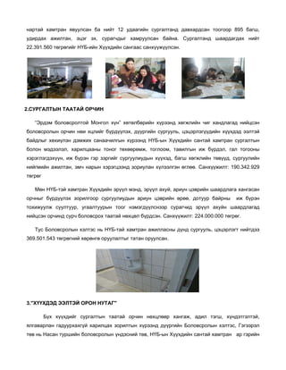 нартай хамтран явуулсан ба нийт 12 удаагийн сургалтанд давхардсан тоогоор 895 багш,
удирдах ажилтан, эцэг эх, сурагчдыг хамруулсан байна. Сургалтанд шаардагдах нийт
22.391.560 төгрөгийг НҮБ-ийн Хүүхдийн сангаас санхүүжүүлсэн.

2.СУРГАЛТЫН ТААТАЙ ОРЧИН
“Эрдэм боловсролтой Монгол хүн” хөтөлбөрийн хүрээнд хөгжлийн чиг хандлагад нийцсэн
боловсролын орчин нөи хцлийг бүрдүүлэх, дүүргийн сургууль, цэцэрлэгүүдийн хүүхдэд ээлтэй
байдлыг хөхиүлэн дэмжих санаачилгын хүрээнд НҮБ-ын Хүүхдийн сантай хамтран сургалтын
болон мэдээлэл, харилцааны тоног төхөөрөмж, тоглоом, тавилгын иж бүрдэл, гал тогооны
хэрэглэгдэхүүн, иж бүрэн гэр зэргийг сургуулиудын хүүхэд, багш хөгжлийн төвүүд, сургуулийн
нийгмийн ажилтан, эмч нарын хэрэгцээнд зориулан хүлээлгэн өглөө. Санхүүжилт: 190.342.929
төгрөг
Мөн НҮБ-тэй хамтран Хүүхдийн эрүүл мэнд, эрүүл ахуй, ариун цэврийн шаардлага хангасан
орчныг бүрдүүлэх зорилгоор сургуулиудын ариун цэврийн өрөө, дотуур байрны

иж бүрэн

тохижуулж суултуур, угаалтуурын тоог нэмэгдүүлснээр сурагчид эрүүл ахуйн шаардлагад
нийцсэн орчинд сурч боловсрох таатай нөхцөл бүрдсэн. Санхүүжилт: 224.000.000 төгрөг.
Тус Боловсролын хэлтэс нь НҮБ-тай хамтран ажилласны дүнд сургууль, цэцэрлэгт нийтдээ
369.501.543 төгрөгний хөрөнгө оруулалтыг татан оруулсан.

3."ХҮҮХДЭД ЭЭЛТЭЙ ОРОН НУТАГ"
Бүх хүүхдийг сургалтын таатай орчин нөхцлөөр хангаж, адил тэгш, хүндэтгэлтэй,
ялгаварлан гадуурхахгүй харилцах зорилтын хүрээнд дүүргийн Боловсролын хэлтэс, Гэгээрэл
төв нь Насан туршийн боловсролын үндэсний төв, НҮБ-ын Хүүхдийн сантай хамтран ар гэрийн

 