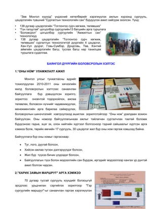 “Зөв М
Монгол хүү
үхэд” үндэ
эсний хөтө
өлбөрийг х
хэрэгжүүлэх ажлын х
х
хүрээнд су
ургууль,
цэцэрлэгийн түвшний “Сургалтын технологий сан” бүрд
“
йн
дүүлэх ажил хийгдэж э
л
эхэлсэн. Үүн
нд:
•
•
•
•

138 дуга цэцэрлэ
аар
эгийн “Тогло
онгоо сурч х
хөгжиж, төл
лөвших”
“Гүн гал
луутай” цогц
цолбор сургу
уулийн13 багшийн арга туршлага
а
“Боловс
срол” цогц
цолбор су
ургуулийн “Амжилтын сан”
н
техноло
огиуд
138 д
дугаар цэц
цэрлэгийн “Тоглонгоо сурч х
хөгжиж,
төлөвш
ших” сургалт
тын технол
логитой дүү
үргийн 4 цэ
эцэрлэг,
Хан-Уул дүүрэг, Говь-Сүмб
л
бэр, Дундго
овь, Төв, Хэнтий
аймгийн цэцэрлэг
гийн багш, туслах ба
агш нар танилцаж
туршла судаллаа.
ага

БАЯНГОЛ ДҮҮРГИЙН БОЛОВС
Л
Н
СРОЛЫН ХЭ
ЭЛТЭС
1.“ОНЫ НО
ОМ“ УЛАМЖ
ЖЛАЛТ АЖИЛ
Монгол улсыг тунхаглас
сны өдрийг
г
тохиолдуул
т
лан
жилд
ж

2010-2
2011

а
байгууллага
зорилтоо
з

бүр

хичээлийн
н

хэлтсээс

боловсролын

оны

санаачлан
н

н
дэвшүүлсэн

зорилго,
,

лох, ажлаа
а
оновчтой тодорхойл

төлөвлөх, б
т
боловсон хү
үчнийг чада
авхижуулах,
,
менежмент
тийн арга барилаа с
сайжруулах,
,
боловсролы шинэчлэ
ын
элийг нэвтр
рүүлэхэд аш
шиглах зорилготойгоор “Оны ном уралдаан зохион
р
м”
н
байгуулсан. Оны ном
моор байгу
ууллагынха ажлыг тайлагнан сурталчлах таатай боломж
аа
х
с
эг
үртээл болг
госноор тэд
дний сайша
аалыг хүртс
сэн арга
бүрдсэнээс гадна, эцэ эх, олон нийтийн хү
хэмжээ бол төрийн өмчийн 17 с
х
лж,
ө
сургууль, 30 цэцэрлэг ж бүр оны ном гаргаж хэвшээд б
0
жил
ы
ж
байна.
Байгууллага бүр оны номыг гаргаснаар:
н
•

ай
Туг, лого, дуута болсон,

•

сэн
т
эрүүлдэг болсон,
Хийс ажлаа түгээн дэлгэ

•

Жил бүр түүхээ бичин үлд
л
э
дээдэг болсо
он,

•

Байг
гууллагын түүх болон м
т
мэдээллийн сан бүрдэж иргэдийг мэдээллээ хангах үр дүнтэй
н
ж,
г
эр
р
ажил болгож ча
л
адсан.

2."ХАРИХ З
2
ЗАМЫН МА
АРШРУТ" А
АРГА ХЭМЖ
ЖЭЭ
70 д
дугаар тусг
гай сургууль хүүхдийг болзошгүй
й
эрсдлээс
э

урьдчилан
н

сэргийл
лэх

зорилгоор

"Гэр
р

ыг
хэрэгжүүлэн
н
сургуулийн маршрут"-ы санаачлан гаргаж х

 