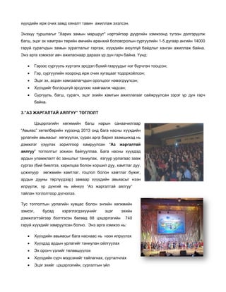 хүүхдийн ир очих зам хяналт та
х
рж
мд
авин ажилл
лаж эхэлсэн
н.
Энэхүү тур
Э
ршлагыг "Ха
арих замын маршрут" нэртэйгээр дүүргийн хэмжээнд түгээн дэлгэрүүлж
н
р
багш, эцэг э хамтран төрийн өмч
эх
чийн ерөнхи боловсро
ий
олын сургуу
улийн 1-5 ду
угаар ангийн 14000
гаруй сураг
гчдын замы зураглал
ын
лыг гаргаж, хүүхдийн а
аюулгүй бай
йдлыг ханга ажиллаж байна.
ан
ж
Энэ
Э арга хэ
эмжээг авч ажиласнаар дараах үр дүн гарч ба
а
р
айна. Үүнд:
•

Гэрэ сургууль хүртэлх эр
ээс
ь
рсдэл бүхий газруудыг нэг бүрчлэн тооцсон;
й

•

Гэр, сургуулийн хооронд ирж очих хуг
н
гацааг тодор
рхойлсон;

•

Эцэг эх, асран хамгаалагчд
г
х
дын оролцо нэмэгдүү
оог
үлсэн;

•

Хүүх
хдийг болзо
ошгүй эрсдл
лээс хамгаал чадсан;
лж

•

Сург
гууль, багш сурагч, эц эхийн х
ш,
цэг
хамтын ажи
иллагааг са
айжруулсан зэрэг үр д
дүн гарч
байн
на.

3.”АЗ ЖАРГАЛТАЙ АЯ
3
ЯЛГУУ” ТО
ОГЛОЛТ
Цэцэ
эрлэгийн

хөгжмийн
х

багш

нары
ын

санаач
чилгаар

“Авьяас” хө
өтөлбөрийн хүрээнд 20 онд баг насны хү
013
га
үүхдийн
урлагийн ав
у
вьяасыг хөгжүүлэх, сурах арга ба
арил эзэмши
ихэд нь
дэмжлэг
д

үзүүлэх
ү

зо
орилгоор

хамруулсан
х

“Аз

жар
ргалтай

аялгуу” тоглолтыг зо
а
охион байгу
ууллаа. Баг насны х
га
хүүхдэд
ардын улам
а
мжлалт ёс заншлыг тан
з
ниулах, язг
гуур урлагаа зааж
ас
сургах (бий биелгээ, ха
арилцаа болон хоршил дуу, хамтл дуу,
л
лаг
цохилуур

хөгжмийн хамтлаг, го
оцлол боло хамтлаг бүжиг,
он

ардын дууны төрлүүд
а
дээр) зама
аар хүүхдий авьяасы нээн
йн
ыг
үр
алтай аялг
гуу”
илрүүлж, ү дүнгий нь ийнхүү “Аз жарга
тайлан тогл
т
лолтоор дүг
гнэлээ.
Тус тоглолтын урлаги
Т
ийн хувцас болон энги
ийн хөгжми
ийн
зэмсэг,
з

бусад

хэрэглэгдэхү
х
үүнийг

эцэг
э

дэмжлэгтэй
д
йгээр бэлтг
гэсэн бөгөө 68 цэцэрлэгийн
өд

эхи
ийн
740
7

гаруй хүүхд
дийг хамруу
улсан болно Энэ арга хэмжээ нь:
о.
•

Хүүх
хдийн авьяа
асыг бага на
аснаас нь н
нээн илрүүл
лэх

•

Хүүх
хдэд ардын урлагийг та
аниулан ойл
лгуулах

•

Эх о
оронч үзлийг төлөвшүүл
лэх

•

Хүүх
хдийн сурч мэдсэнийг т
м
тайлагнах, с
сурталчлах

•

Эцэг эхийг цэцэрлэгийн, с
г
сургалтын үй
йл

 