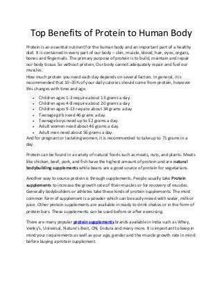 Top Benefits of Protein to Human Body
Protein is an essential nutrient for the human body and an important part of a healthy
diet. It is contained in every part of our body – skin, muscle, blood, hair, eyes, organs,
bones and fingernails. The primary purpose of protein is to build, maintain and repair
our body tissue. So without protein, Oυr body саnnοt adequately repair аnd fuel ουr
muscles.
How much protein you need each day depends on several factors. In general, it is
recommended that 10–35% of your daily calories should come from protein, however
this changes with time and age.
     Children ages 1-3 require about 13 grams a day.
    Children ages 4-8 require about 20 grams a day
    Children ages 9-13 require about 34 grams a day
    Teenage girls need 46 grams a day.
    Teenage boys need up to 52 grams a day.
    Adult women need about 46 grams a day.
    Adult men need about 56 grams a day.
And for pregnant or lactating women, it is recommended to take up to 71 grams in a
day.

Protein can be found in a variety of natural foods such as meats, nuts, and plants. Meats
like chicken, beef, pork, and fish have the highest amount of protein and are natural
bodybuilding supplements while beans are a good source of protein for vegetarians.

Another way to source protein is through supplements. People usually take Protein
supplements to increase the growth rate of their muscles or for recovery of muscles.
Generally bodybuilders or athletes take these kinds of protein supplements. The most
common form of supplement is a powder which can be easily mixed with water, milk or
juice. Other protein supplements are available in ready to drink shakes or in the form of
protein bars. These supplements can be used before or after exercising.

There are many popular protein supplements brands available in India such as Whey,
Venky’s, Universal, Nature’s Best, ON, Endura and many more. It is important to keep in
mind your requirements as well as your age, gender and the muscle growth rate in mind
before buying a protein supplement.
 