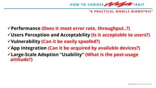 Performance (Does it meet error rate, throughput..?)
Users Perception and Acceptability (Is it acceptable to users?)
Vulnerability (Can it be easily spoofed?)
App Integration (Can it be acquired by available devices?)
Large-Scale Adoption ”Usability” (What is the post-usage
attitude?)
“A P R AC T I C A L M O B I L E B I O M E T R I C ”
H OW TO CH O O SE A BIO ME T RIC T RAIT
©Veridium All Rights Reserved
 