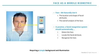 • Face – We Naturally Use It
• The location and shape of facial
attributes.
• The overall analysis of the face.
• In practice, a facial recognition system
should automatically …
• Detect the face.
• Locate the facial attribute.
• Recognize the face.
Shape
Color
Texture
Requiring a simple background and illumination
FACE AS A MO BILE BIO ME T RIC
©Veridium All Rights Reserved
 