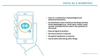 • Voice is a combination of physiological and
behavioral biometrics.
• An individual’s voice is based on the shape and size
of the appendages (e.g., vocal tracts, mouth, nasal
cavities, and lips) that are used in the synthesis of
the sound.
• Natural signal to produce.
• No visual contact is required.
• No special equipment is required.
• Can be done while doing other things.
VO ICE AS A BIO ME T RIC
©Veridium All Rights Reserved
 