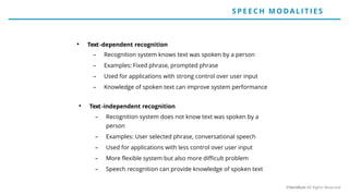 • Text-dependent recognition
– Recognition system knows text was spoken by a person
– Examples: Fixed phrase, prompted phrase
– Used for applications with strong control over user input
– Knowledge of spoken text can improve system performance
• Text-independent recognition
– Recognition system does not know text was spoken by a
person
– Examples: User selected phrase, conversational speech
– Used for applications with less control over user input
– More flexible system but also more difficult problem
– Speech recognition can provide knowledge of spoken text
SP E E CH MO DALIT IE S
©Veridium All Rights Reserved
 
