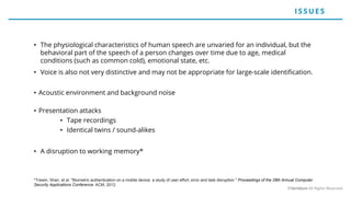 • The physiological characteristics of human speech are unvaried for an individual, but the
behavioral part of the speech of a person changes over time due to age, medical
conditions (such as common cold), emotional state, etc.
• Voice is also not very distinctive and may not be appropriate for large-scale identification.
• Acoustic environment and background noise
• Presentation attacks
• Tape recordings
• Identical twins / sound-alikes
• A disruption to working memory*
*Trewin, Shari, et al. "Biometric authentication on a mobile device: a study of user effort, error and task disruption." Proceedings of the 28th Annual Computer
Security Applications Conference. ACM, 2012.
ISSUE S
©Veridium All Rights Reserved
 