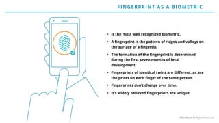 • Is the most well recognized biometric.
• A fingerprint is the pattern of ridges and valleys on
the surface of a fingertip.
• The formation of the fingerprint is determined
during the first seven months of fetal
development.
• Fingerprints of identical twins are different, as are
the prints on each finger of the same person.
• Fingerprints don’t change over time.
• It’s widely believed fingerprints are unique.
F IN G E RP RIN T AS A BIO ME T RIC
©Veridium All Rights Reserved
 