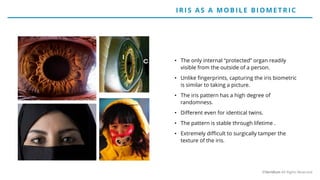 • The only internal “protected” organ readily
visible from the outside of a person.
• Unlike fingerprints, capturing the iris biometric
is similar to taking a picture.
• The iris pattern has a high degree of
randomness.
• Different even for identical twins.
• The pattern is stable through lifetime .
• Extremely difficult to surgically tamper the
texture of the iris.
IRIS AS A MO BILE BIO ME T RIC
©Veridium All Rights Reserved
 