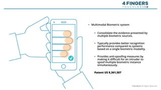 • Multimodal Biometric system
• Consolidate the evidence presented by
multiple biometric sources.
• Typically provides better recognition
performance compared to systems
based on a single biometric modality.
• Provides anti-spoofing measures by
making it difficult for an intruder to
spoof multiple biometric instance
simultaneously.
Patent US 9,361,507
©Veridium All Rights Reserved
 