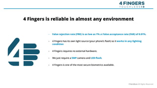 • False rejection rate (FRR) is as low as 1% at false acceptance rate (FAR) of 0.01%.
• 4 Fingers has its own light source (your phone’s flash) so it works in any lighting
condition
• 4 Fingers requires no external hardware.
• We just require a 5MP camera and LED flash.
• 4 Fingers is one of the most secure biometrics available.
©Veridium All Rights Reserved
4 Fingers is reliable in almost any environment
 