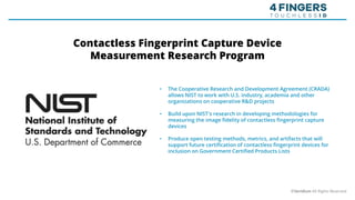 • The Cooperative Research and Development Agreement (CRADA)
allows NIST to work with U.S. industry, academia and other
organizations on cooperative R&D projects
• Build upon NIST's research in developing methodologies for
measuring the image fidelity of contactless fingerprint capture
devices
• Produce open testing methods, metrics, and artifacts that will
support future certification of contactless fingerprint devices for
inclusion on Government Certified Products Lists
©Veridium All Rights Reserved
Contactless Fingerprint Capture Device
Measurement Research Program
 