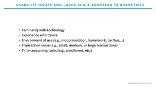 • Familiarity with technology
• Experience with device
• Environment of use (e.g., indoor/outdoor, home/work, car/bus,…)
• Transaction value (e.g., small, medium, or large transactions)
• Time consuming tasks (e.g., enrollment, etc.)
USABILIT Y ISSUE S AN D LARG E - SCALE AD O P T IO N IN BIO ME T RICS
©Veridium All Rights Reserved
 