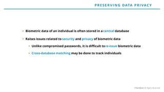 • Biometric data of an individual is often stored in a central database
• Raises issues related to security and privacy of biometric data
• Unlike compromised passwords, it is difficult tore-issue biometric data
• Cross-database matching may be done to track individuals
P RE SE RV IN G DATA P RIVACY
©Veridium All Rights Reserved
 