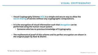 • Visual Cryptography Scheme (VCS) is a simple and secure way to allow the
secret sharing of secrets without any cryptographic computations.
• It is the encryption of visual information such that decryption can be
performed using the human visual system.
• Someone who has no previous knowledge of Cryptography.
• The mathematical proof of this scheme and its perfect encryption are shown in
the original paper by Naor & Shamir.
* M. Naor and A. Shamir, “Visual cryptography,” in EUROCRYPT, pp. 1–12, 1994.
V ISUAL CRYP TO G RAP H Y
©Veridium All Rights Reserved
 