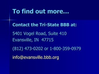 To find out more… Contact the Tri-State BBB at: 5401 Vogel Road, Suite 410 Evansville, IN  47715 (812) 473-0202 or 1-800-359-0979 [email_address] 