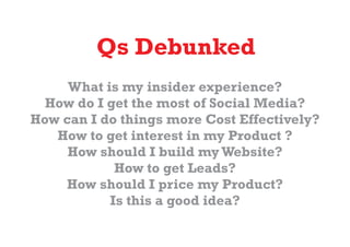 Qs Debunked
     What is my insider experience?
  How do I get the most of Social Media?
How can I do things more Cost Effectively?
   How to get interest in my Product ?
     How should I build my Website?
            How to get Leads?
    How should I price my Product?
           Is this a good idea?
 