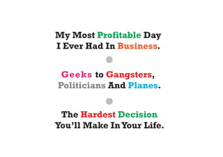 My Most Profitable Day
I Ever Had In Business.


 Geeks to Gangsters,
Politicians And Planes.


 The Hardest Decision
You’ll Make In Your Life.
 