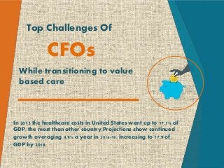 Top Challenges Of
CFOs
While transitioning to value
based care
In 2013 the healthcare costs in United States went up to 17.7% of
GDP, the most than other country Projections show continued
growth averaging 4.9% a year in 2014-18, increasing to 17.9 of
GDP by 2018
 