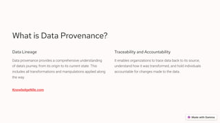 What is Data Provenance?
Data Lineage
Data provenance provides a comprehensive understanding
of data's journey, from its origin to its current state. This
includes all transformations and manipulations applied along
the way.
Traceability and Accountability
It enables organizations to trace data back to its source,
understand how it was transformed, and hold individuals
accountable for changes made to the data.
KnowledgeNile.com
 