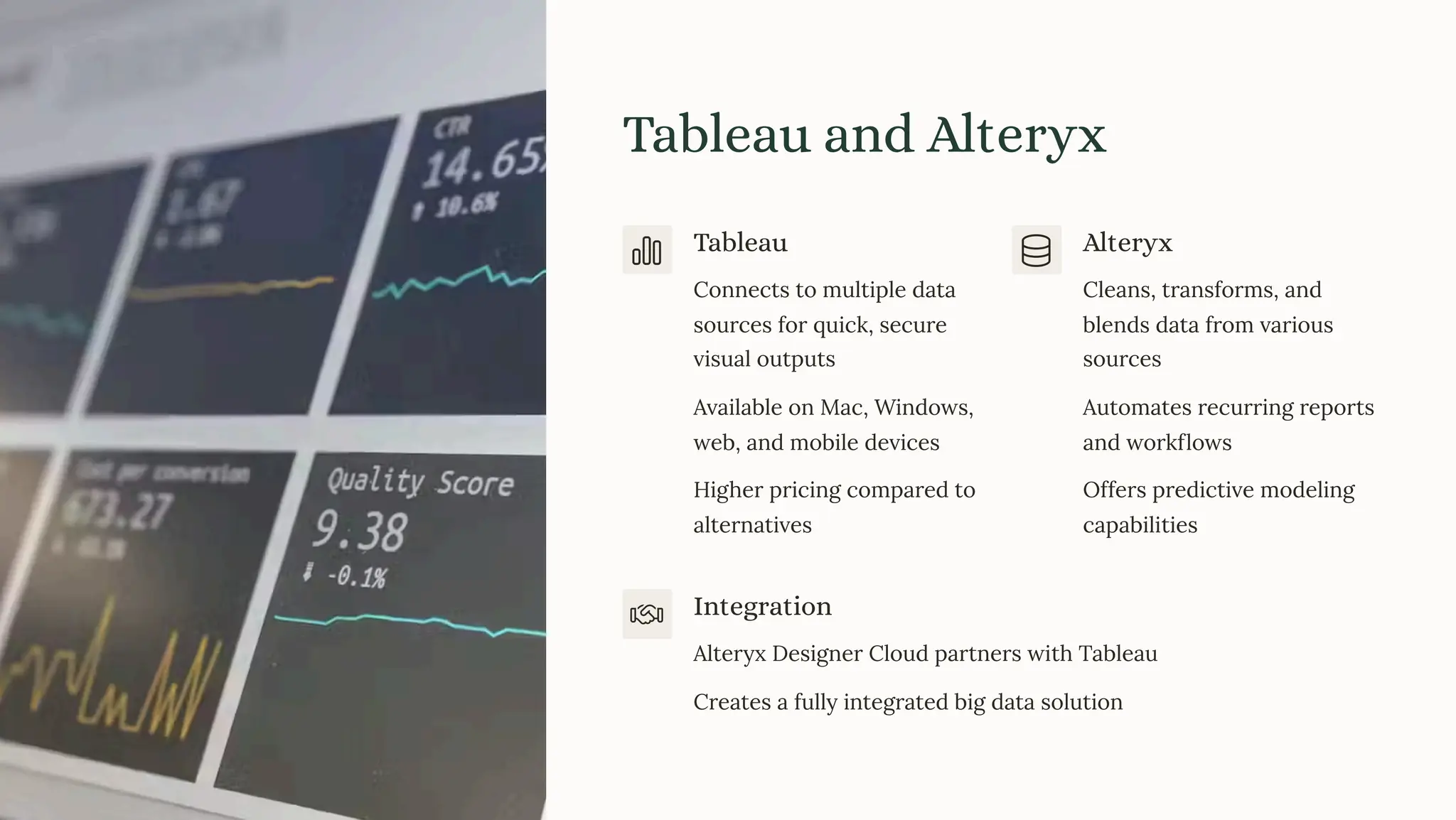 Tableau and Alteryx
Tableau
Connects to multiple data
sources for quick, secure
visual outputs
Available on Mac, Windows,
web, and mobile devices
Higher pricing compared to
alternatives
Alteryx
Cleans, transforms, and
blends data from various
sources
Automates recurring reports
and workflows
Offers predictive modeling
capabilities
Integration
Alteryx Designer Cloud partners with Tableau
Creates a fully integrated big data solution
 