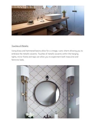Touches of Metallic
Using brass and hammered basins allow for a vintage, rustic charm allowing you to
embrace the metallic accents. Touches of metallic accents within the hanging
lights, mirror frame and taps can allow you to experiment both masculine and
feminine looks.
 