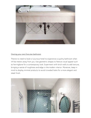 Owning your own five-star bathroom
There•s no need to book a luxurious hotel to experience a quality bathroom when
it•ll be meters away from you. Use geometric shapes to feature visual appeal such
as herringbone for a contemporary look. Experiment with brick walls to add texture,
bringing a sense of roughness and edge in the modern interior. Moreover, keep in
mind to display minimal products to avoid crowded looks for a more elegant and
sleek finish.
 