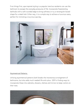 First things first, spa-inspired styling is a popular trend as residents can use the
bathroom to escape the everyday pressures of life. Incorporate freestanding
bathtubs with a soft rounded edge to bring softness or try a rectangular boxed
shape for a sleek look. Either way, it is a simple way to achieve a luxurious oasis,
perfect for mimicking a luxurious spa day.
Asymmetrical Patterns
Utilising asymmetrical patterns both breaks the monotonous arrangement of
bathrooms, but also adds much needed life and colour. 2019 is finding ways to
incorporate these into cabinets, drawers, shelves and mirrors to keep visitors on
their toes.
 