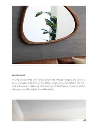 Open-Shelving
Floating shelves brings with it the opportunity to embrace the space and achieve a
clean, neat appearance. It•s easy how these shelves can seamlessly blend into tile
work and corners to help avoid a cluttered look. Perfect if you•re renovating smaller
bathrooms that often collect un-used products.
 