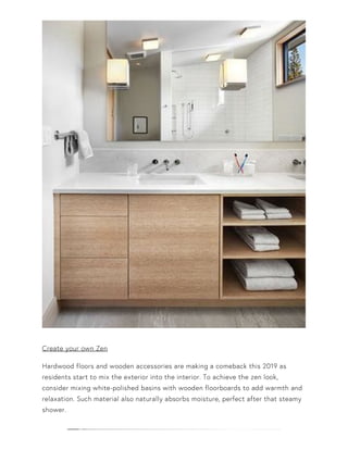 Create your own Zen
Hardwood floors and wooden accessories are making a comeback this 2019 as
residents start to mix the exterior into the interior. To achieve the zen look,
consider mixing white-polished basins with wooden floorboards to add warmth and
relaxation. Such material also naturally absorbs moisture, perfect after that steamy
shower.
 