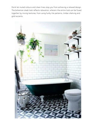Don•t let muted colours and clean lines stop you from achieving a relaxed design.
The bohemian sleek look reflects relaxation, wherein the entire look can be fused
together by mixing textures; from using funky tile patterns, timber shelving and
gold accents.
 