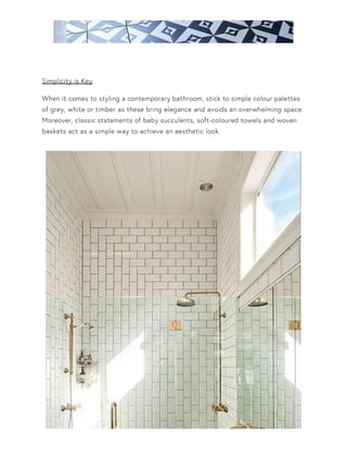 Simplicity is Key
When it comes to styling a contemporary bathroom, stick to simple colour palettes
of grey, white or timber as these bring elegance and avoids an overwhelming space.
Moreover, classic statements of baby succulents, soft-coloured towels and woven
baskets act as a simple way to achieve an aesthetic look.
 