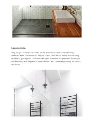 Black and White
Why not go the simple route and opt for the classic black and white colour
scheme? These colours make it flexible to add small details where incorporating
touches of gold against the white walls open dimension. Or geometric flooring to
add femininity and elegance to the bathroom. You can never go wrong with black
and white.
 