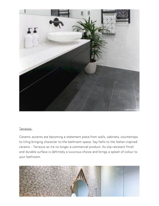 Terrazzo
Ceramic accents are becoming a statement piece from walls, cabinets, countertops
to tiling bringing character to the bathroom space. Say hello to the Italian-inspired
ceramic - Terrazzo as it•s no longer a commercial product. Its slip-resistant finish
and durable surface is definitely a luxurious choice and brings a splash of colour to
your bathroom.
 