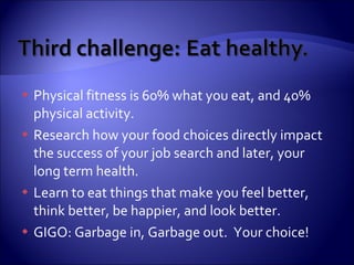 Physical fitness is 60% what you eat, and 40% physical activity. Research how your food choices directly impact the success of your job search and later, your long term health. Learn to eat things that make you feel better, think better, be happier, and look better. GIGO: Garbage in, Garbage out.  Your choice! 